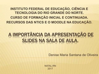A IMPORTÂNCIA DA APRESENTAÇÃO DE
SLIDES NA SALA DE AULA.
INSTITUTO FEDERAL DE EDUCAÇÃO, CIÊNCIA E
TECNOLOGIA DO RIO GRANDE DO NORTE.
CURSO DE FORMAÇÃO INICIAL E CONTINUADA.
RECURSOS DAS NTICS E O MOODLE NA EDUCAÇÃO.
Denise Maria Santana de Oliveira
NATAL-RN
2017
 