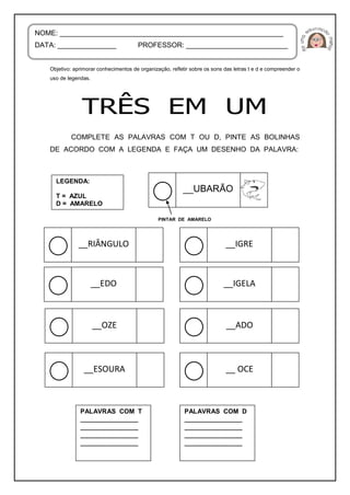 Objetivo: aprimorar conhecimentos de organização, refletir sobre os sons das letras t e d e compreender o
uso de legendas.
COMPLETE AS PALAVRAS COM T OU D, PINTE AS BOLINHAS
DE ACORDO COM A LEGENDA E FAÇA UM DESENHO DA PALAVRA:
NOME: _________________________________________________________
DATA: _______________ PROFESSOR: __________________________
LEGENDA:
T = AZUL
D = AMARELO
PINTAR DE AMARELO
__UBARÃO
__RIÂNGULO __IGRE
__EDO __IGELA
__OZE __ADO
__ESOURA __ OCE
PALAVRAS COM T
__________________
__________________
__________________
__________________
PALAVRAS COM D
__________________
__________________
__________________
__________________
 