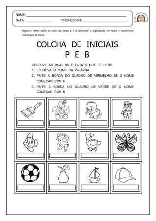 Objetivo: refletir sobre os sons das letras p e b, aprimorar a organização em lições e desenvolver
estratégias de leitura.
OBSERVE AS IMAGENS E FAÇA O QUE SE PEDE:
1. ESCREVA O NOME DA PALAVRA
2. PINTE A BORDA DO QUADRO DE VERMELHO SE O NOME
COMEÇAR COM P
3. PINTE A BORDA DO QUADRO DE VERDE SE O NOME
COMEÇAR COM B
NOME: _________________________________________________________
DATA: _______________ PROFESSOR: __________________________
 