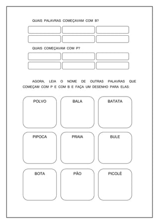 QUAIS PALAVRAS COMEÇAVAM COM B?
QUAIS COMEÇAVAM COM P?
AGORA, LEIA O NOME DE OUTRAS PALAVRAS QUE
COMEÇAM COM P E COM B E FAÇA UM DESENHO PARA ELAS:
POLVO BALA BATATA
PIPOCA PRAIA BULE
BOTA PÃO PICOLÉ
 