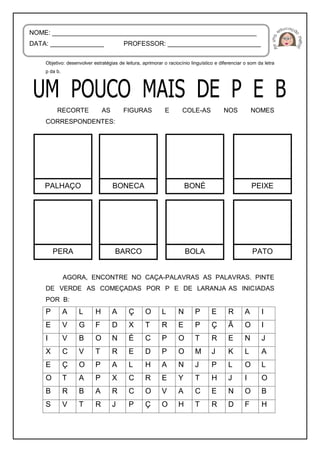 Objetivo: desenvolver estratégias de leitura, aprimorar o raciocínio linguístico e diferenciar o som da letra
p da b.
RECORTE AS FIGURAS E COLE-AS NOS NOMES
CORRESPONDENTES:
AGORA, ENCONTRE NO CAÇA-PALAVRAS AS PALAVRAS. PINTE
DE VERDE AS COMEÇADAS POR P E DE LARANJA AS INICIADAS
POR B:
P A L H A Ç O L N P E R A I
E V G F D X T R E P Ç Ã O I
I V B O N É C P O T R E N J
X C V T R E D P O M J K L A
E Ç O P A L H A N J P L O L
O T A P X C R E Y T H J I O
B R B A R C O V A C E N O B
S V T R J P Ç O H T R D F H
NOME: _________________________________________________________
DATA: _______________ PROFESSOR: __________________________
PALHAÇO BONECA BONÉ PEIXE
PERA BARCO BOLA PATO
 