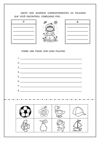 ANOTE NOS QUADROS CORRESPONDENTES AS PALAVRAS
QUE VOCÊ ENCONTROU, COMEÇADAS POR...
FORME UMA FRASE COM CADA PALAVRA:
1. _______________________________________________________
2. _______________________________________________________
3. _______________________________________________________
4. _______________________________________________________
5. _______________________________________________________
6. _______________________________________________________
7. _______________________________________________________
8. _______________________________________________________
P
________________
________________
________________
________________
B
________________
________________
________________
________________
 