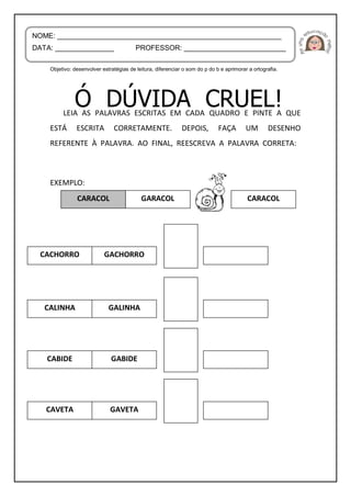 Objetivo: desenvolver estratégias de leitura, diferenciar o som do p do b e aprimorar a ortografia.
LEIA AS PALAVRAS ESCRITAS EM CADA QUADRO E PINTE A QUE
ESTÁ ESCRITA CORRETAMENTE. DEPOIS, FAÇA UM DESENHO
REFERENTE À PALAVRA. AO FINAL, REESCREVA A PALAVRA CORRETA:
EXEMPLO:
NOME: _________________________________________________________
DATA: _______________ PROFESSOR: __________________________
ENXADACARACOL GARACOL
CACHORRO GACHORRO
CARACOL
CALINHA GALINHA
CABIDE GABIDE
CAVETA GAVETA
 