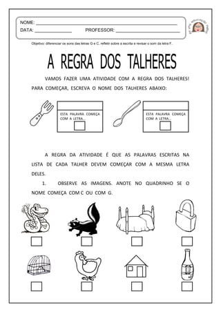 Objetivo: diferenciar os sons das letras G e C, refletir sobre a escrita e revisar o som da letra F.
VAMOS FAZER UMA ATIVIDADE COM A REGRA DOS TALHERES!
PARA COMEÇAR, ESCREVA O NOME DOS TALHERES ABAIXO:
A REGRA DA ATIVIDADE É QUE AS PALAVRAS ESCRITAS NA
LISTA DE CADA TALHER DEVEM COMEÇAR COM A MESMA LETRA
DELES.
1. OBSERVE AS IMAGENS. ANOTE NO QUADRINHO SE O
NOME COMEÇA COM C OU COM G.
NOME: _________________________________________________________
DATA: _______________ PROFESSOR: __________________________
ESTA PALAVRA COMEÇA
COM A LETRA...
ESTA PALAVRA COMEÇA
COM A LETRA...
 