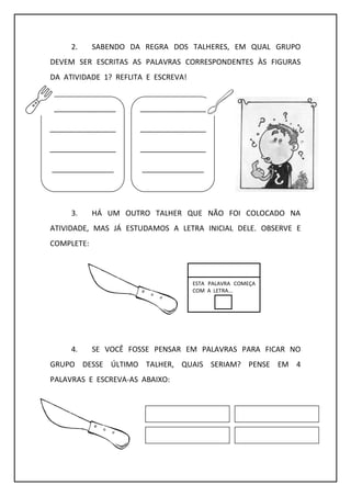2. SABENDO DA REGRA DOS TALHERES, EM QUAL GRUPO
DEVEM SER ESCRITAS AS PALAVRAS CORRESPONDENTES ÀS FIGURAS
DA ATIVIDADE 1? REFLITA E ESCREVA!
3. HÁ UM OUTRO TALHER QUE NÃO FOI COLOCADO NA
ATIVIDADE, MAS JÁ ESTUDAMOS A LETRA INICIAL DELE. OBSERVE E
COMPLETE:
4. SE VOCÊ FOSSE PENSAR EM PALAVRAS PARA FICAR NO
GRUPO DESSE ÚLTIMO TALHER, QUAIS SERIAM? PENSE EM 4
PALAVRAS E ESCREVA-AS ABAIXO:
________________
________________
________________
_______________
________________
________________
________________
_______________
ESTA PALAVRA COMEÇA
COM A LETRA...
 
