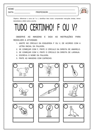 Objetivo: diferenciar o sons de f e v, identificar letra inicial, compreender instruções diretas, treinar
lateralidade e refletir sobre a escrita.
OBSERVE AS IMAGENS E SIGA AS INSTRUÇÕES PARA
RESOLVER A ATIVIDADE:
1. ANOTE NO CÍRCULO DA ESQUERDA F OU V, DE ACORDO COM A
LETRA INICIAL DA PALAVRA.
2. SE COMEÇAR COM F, PINTE O CÍRCULO DA DIREITA DE AMARELO.
3. SE COMEÇAR COM V, PINTE O CÍRCULO DA DIREITA DE LARANJA.
4. ESCREVA O NOME DA PALAVRA.
5. PINTE AS IMAGENS COM CAPRICHO.
NOME: _________________________________________________________
DATA: _______________ PROFESSOR: __________________________
 