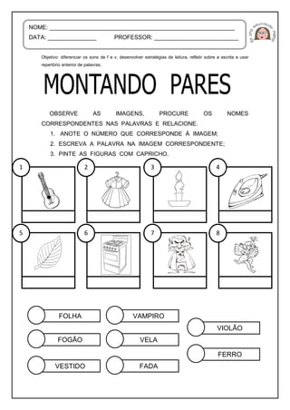 Objetivo: diferenciar os sons de f e v, desenvolver estratégias de leitura, refletir sobre a escrita e usar
repertório anterior de palavras.
OBSERVE AS IMAGENS, PROCURE OS NOMES
CORRESPONDENTES NAS PALAVRAS E RELACIONE.
1. ANOTE O NÚMERO QUE CORRESPONDE À IMAGEM;
2. ESCREVA A PALAVRA NA IMAGEM CORRESPONDENTE;
3. PINTE AS FIGURAS COM CAPRICHO.
NOME: _________________________________________________________
DATA: _______________ PROFESSOR: __________________________
FOLHA
FOGÃO
VESTIDO
FERRO
VAMPIRO
VELA
FADA
VIOLÃO
1 2 3 4
5 6 7 8
 