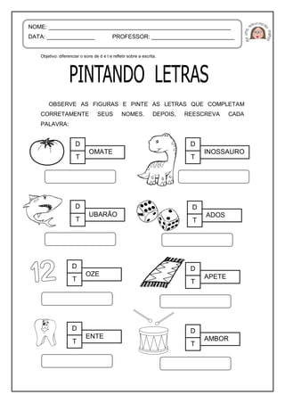 Objetivo: diferenciar o sons de d e t e refletir sobre a escrita.
OBSERVE AS FIGURAS E PINTE AS LETRAS QUE COMPLETAM
CORRETAMENTE SEUS NOMES. DEPOIS, REESCREVA CADA
PALAVRA:
NOME: _________________________________________________________
DATA: _______________ PROFESSOR: __________________________
D
T
OMATE
D
T
INOSSAURO
D
T
UBARÃO
D
T
ADOS
D
T
OZE
D
T
APETE
D
T
ENTE
D
T
AMBOR
 