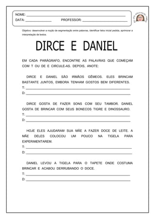 Objetivo: desenvolver a noção de segmentação entre palavras, identificar letra inicial pedida, aprimorar a
interpretação de textos.
EM CADA PARÁGRAFO, ENCONTRE AS PALAVRAS QUE COMEÇAM
COM T OU DE E CIRCULE-AS. DEPOIS, ANOTE:
DIRCE E DANIEL SÃO IRMÃOS GÊMEOS. ELES BRINCAM
BASTANTE JUNTOS, EMBORA TENHAM GOSTOS BEM DIFERENTES.
T: ____________________________________________________________
D: ____________________________________________________________
DIRCE GOSTA DE FAZER SONS COM SEU TAMBOR. DANIEL
GOSTA DE BRINCAR COM SEUS BONECOS TIGRE E DINOSSAURO.
T: ____________________________________________________________
D: ____________________________________________________________
HOJE ELES AJUDARAM SUA MÃE A FAZER DOCE DE LEITE. A
MÃE DELES COLOCOU UM POUCO NA TIGELA PARA
EXPERIMENTAREM.
T: _____________________________________________________________
D: _____________________________________________________________
DANIEL LEVOU A TIGELA PARA O TAPETE ONDE COSTUMA
BRINCAR E ACABOU DERRUBANDO O DOCE.
T: ____________________________________________________________
D: ____________________________________________________________
NOME: _________________________________________________________
DATA: _______________ PROFESSOR: __________________________
 