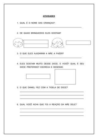 ATIVIDADES
1. QUAL É O NOME DAS CRIANÇAS?
________________________________________________________
2. DE QUAIS BRINQUEDOS ELES GOSTAM?
3. O QUE ELES AJUDARAM A MÃE A FAZER?
________________________________________________________
4. ELES GOSTAM MUITO DESSE DOCE. E VOCÊ? QUAL É SEU
DOCE PREFERIDO? ESCREVA E DESENHE:
5. O QUE DANIEL FEZ COM A TIGELA DE DOCE?
__________________________________________________________
__________________________________________________________
__________________________________________________________
6. QUAL VOCÊ ACHA QUE FOI A REAÇÃO DA MÃE DELE?
__________________________________________________________
__________________________________________________________
__________________________________________________________
 