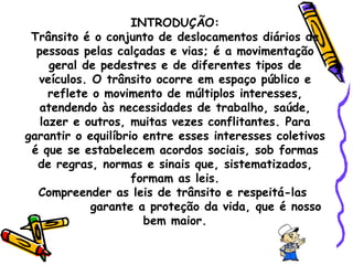 INTRODUÇÃO: Trânsito é o conjunto de deslocamentos diários de pessoas pelas calçadas e vias; é a movimentação geral de pedestres e de diferentes tipos de veículos. O trânsito ocorre em espaço público e reflete o movimento de múltiplos interesses, atendendo às necessidades de trabalho, saúde, lazer e outros, muitas vezes conflitantes. Para garantir o equilíbrio entre esses interesses coletivos é que se estabelecem acordos sociais, sob formas de regras, normas e sinais que, sistematizados, formam as leis. Compreender as leis de trânsito e respeitá-las  garante a proteção da vida, que é nosso bem maior. 
