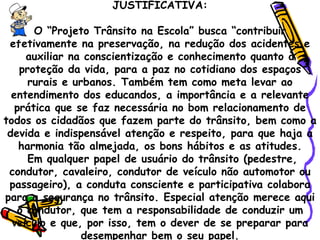 JUSTIFICATIVA: O “Projeto Trânsito na Escola” busca “contribuir efetivamente na preservação, na redução dos acidentes e auxiliar na conscientização e conhecimento quanto à proteção da vida, para a paz no cotidiano dos espaços rurais e urbanos. Também tem como meta levar ao entendimento dos educandos, a importância e a relevante prática que se faz necessária no bom relacionamento de todos os cidadãos que fazem parte do trânsito, bem como a devida e indispensável atenção e respeito, para que haja a harmonia tão almejada, os bons hábitos e as atitudes. Em qualquer papel de usuário do trânsito (pedestre, condutor, cavaleiro, condutor de veículo não automotor ou passageiro), a conduta consciente e participativa colabora para a segurança no trânsito. Especial atenção merece aqui o condutor, que tem a responsabilidade de conduzir um veículo e que, por isso, tem o dever de se preparar para desempenhar bem o seu papel. 