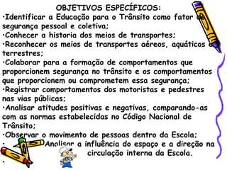 OBJETIVOS ESPECÍFICOS: Identificar a Educação para o Trânsito como fator de segurança pessoal e coletiva;  Conhecer a historia dos meios de transportes;  Reconhecer os meios de transportes aéreos, aquáticos e terrestres; Colaborar para a formação de comportamentos que proporcionem segurança no trânsito e os comportamentos que proporcionem ou comprometem essa segurança; Registrar comportamentos dos motoristas e pedestres nas vias públicas; Analisar atitudes positivas e negativas, comparando-as com as normas estabelecidas no Código Nacional de Trânsito; Observar o movimento de pessoas dentro da Escola; Analisar a influência do espaço e a direção na circulação interna da Escola.  