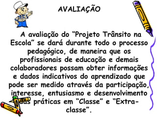 AVALIAÇÃO   A avaliação do “Projeto Trânsito na Escola” se dará durante todo o processo pedagógico, de maneira que os profissionais de educação e demais colaboradores possam obter informações e dados indicativos do aprendizado que pode ser medido através da participação, interesse, entusiasmo e desenvolvimento das práticas em “Classe” e “Extra-classe”. 