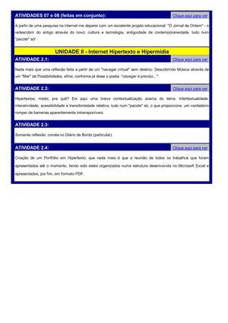 ATIVIDADES 07 e 08 (feitas em conjunto):                                                   Clique aqui para ver

A partir de uma pesquisa na internet me deparei com um excelente projeto educacional: "O Jornal de Ontem" - o
redescobrir do antigo através do novo: cultura e tecnologia, antiguidade de contemporaneidade, tudo num
"pacote" só!


                       UNIDADE II - Internet Hipertexto e Hipermídia
ATIVIDADE 2.1:                                                                             Clique aqui para ver

Nada mais que uma reflexão feita a partir de um "navegar virtual" sem destino: Descobrindo Música através de
um "Mar" de Possibilidades, afina, conforme já disse o poeta: "navegar é preciso... ".


ATIVIDADE 2.2:                                                                             Clique aqui para ver

Hipertextos, medo, pra quê? Eis aqui uma breve contextualização acerca do tema. Intertextualidade,
interatividade, acessibilidade e transitoriedade relativa, tudo num "pacote" só, o que proporciona um verdadeiro
romper de barreiras aparentemente intransponíveis.


ATIVIDADE 2.3:

Somente reflexão: consta no Diário de Bordo (particular).


ATIVIDADE 2.4:                                                                             Clique aqui para ver

Criação de um Portfólio em Hipertexto, que nada mais é que a reunião de todos os trabalhos que foram

apresentados até o momento, tendo sido estes organizados numa estrutura desenvovida no Microsoft Excel e

apresentados, por fim, em formato PDF.
 