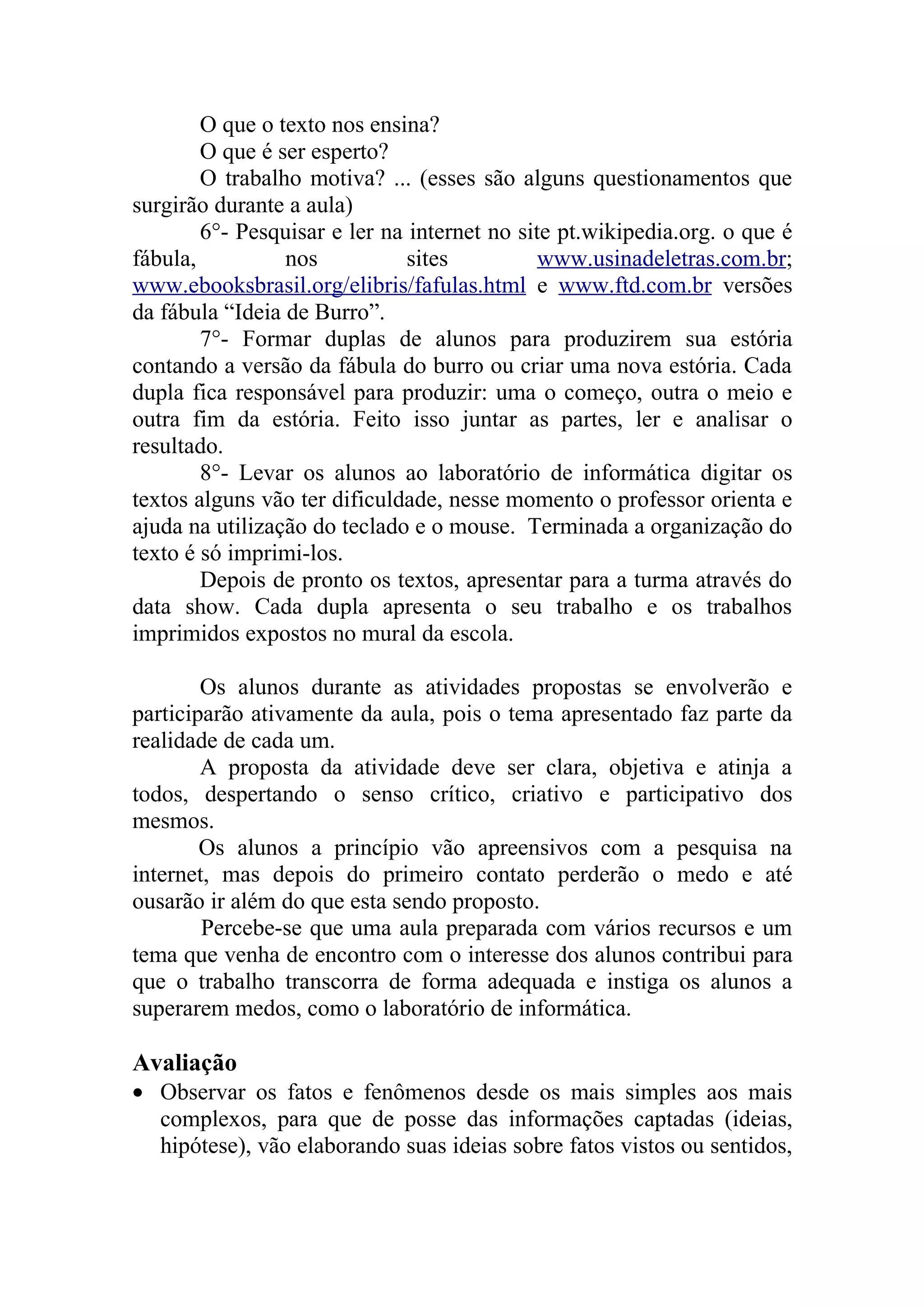 O que o texto nos ensina?
        O que é ser esperto?
        O trabalho motiva? ... (esses são alguns questionamentos que
surgirão durante a aula)
        6°- Pesquisar e ler na internet no site pt.wikipedia.org. o que é
fábula,          nos           sites          www.usinadeletras.com.br;
www.ebooksbrasil.org/elibris/fafulas.html e www.ftd.com.br versões
da fábula “Ideia de Burro”.
        7°- Formar duplas de alunos para produzirem sua estória
contando a versão da fábula do burro ou criar uma nova estória. Cada
dupla fica responsável para produzir: uma o começo, outra o meio e
outra fim da estória. Feito isso juntar as partes, ler e analisar o
resultado.
        8°- Levar os alunos ao laboratório de informática digitar os
textos alguns vão ter dificuldade, nesse momento o professor orienta e
ajuda na utilização do teclado e o mouse. Terminada a organização do
texto é só imprimi-los.
        Depois de pronto os textos, apresentar para a turma através do
data show. Cada dupla apresenta o seu trabalho e os trabalhos
imprimidos expostos no mural da escola.

        Os alunos durante as atividades propostas se envolverão e
participarão ativamente da aula, pois o tema apresentado faz parte da
realidade de cada um.
        A proposta da atividade deve ser clara, objetiva e atinja a
todos, despertando o senso crítico, criativo e participativo dos
mesmos.
        Os alunos a princípio vão apreensivos com a pesquisa na
internet, mas depois do primeiro contato perderão o medo e até
ousarão ir além do que esta sendo proposto.
        Percebe-se que uma aula preparada com vários recursos e um
tema que venha de encontro com o interesse dos alunos contribui para
que o trabalho transcorra de forma adequada e instiga os alunos a
superarem medos, como o laboratório de informática.

Avaliação
• Observar os fatos e fenômenos desde os mais simples aos mais
  complexos, para que de posse das informações captadas (ideias,
  hipótese), vão elaborando suas ideias sobre fatos vistos ou sentidos,
 
