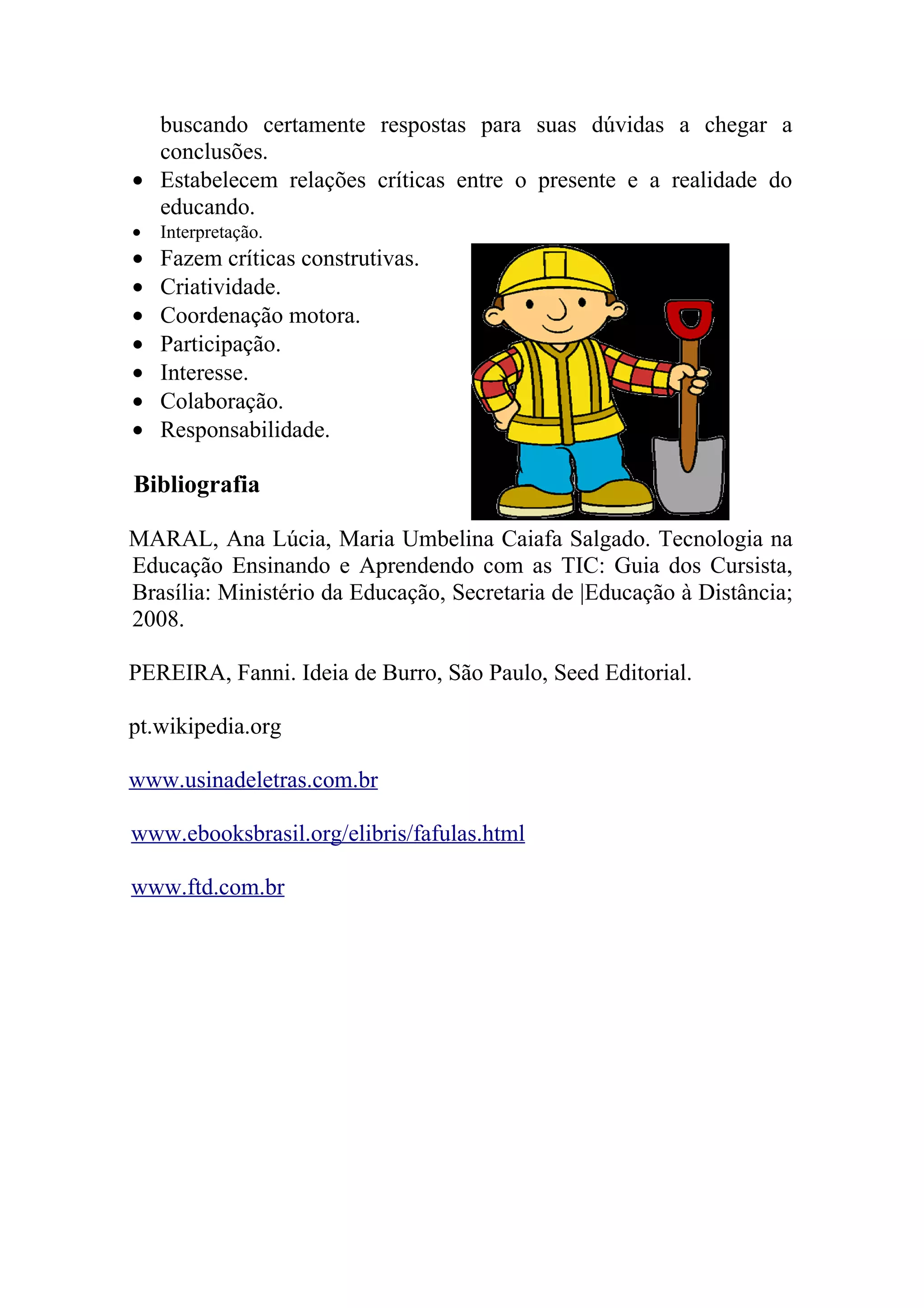 buscando certamente respostas para suas dúvidas a chegar a
  conclusões.
• Estabelecem relações críticas entre o presente e a realidade do
  educando.
•   Interpretação.
•   Fazem críticas construtivas.
•   Criatividade.
•   Coordenação motora.
•   Participação.
•   Interesse.
•   Colaboração.
•   Responsabilidade.

Bibliografia

MARAL, Ana Lúcia, Maria Umbelina Caiafa Salgado. Tecnologia na
Educação Ensinando e Aprendendo com as TIC: Guia dos Cursista,
Brasília: Ministério da Educação, Secretaria de |Educação à Distância;
2008.

PEREIRA, Fanni. Ideia de Burro, São Paulo, Seed Editorial.

pt.wikipedia.org

www.usinadeletras.com.br

www.ebooksbrasil.org/elibris/fafulas.html

www.ftd.com.br
 