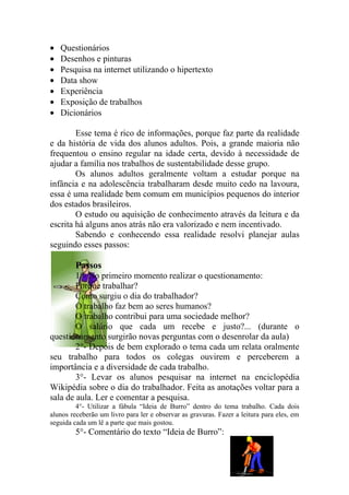 •   Questionários
•   Desenhos e pinturas
•   Pesquisa na internet utilizando o hipertexto
•   Data show
•   Experiência
•   Exposição de trabalhos
•   Dicionários

        Esse tema é rico de informações, porque faz parte da realidade
e da história de vida dos alunos adultos. Pois, a grande maioria não
frequentou o ensino regular na idade certa, devido à necessidade de
ajudar a família nos trabalhos de sustentabilidade desse grupo.
        Os alunos adultos geralmente voltam a estudar porque na
infância e na adolescência trabalharam desde muito cedo na lavoura,
essa é uma realidade bem comum em municípios pequenos do interior
dos estados brasileiros.
        O estudo ou aquisição de conhecimento através da leitura e da
escrita há alguns anos atrás não era valorizado e nem incentivado.
        Sabendo e conhecendo essa realidade resolvi planejar aulas
seguindo esses passos:

         Passos
        1°- No primeiro momento realizar o questionamento:
        Porque trabalhar?
        Como surgiu o dia do trabalhador?
        O trabalho faz bem ao seres humanos?
        O trabalho contribui para uma sociedade melhor?
        O salário que cada um recebe e justo?... (durante o
questionamento surgirão novas perguntas com o desenrolar da aula)
        2°- Depois de bem explorado o tema cada um relata oralmente
seu trabalho para todos os colegas ouvirem e perceberem a
importância e a diversidade de cada trabalho.
        3°- Levar os alunos pesquisar na internet na enciclopédia
Wikipédia sobre o dia do trabalhador. Feita as anotações voltar para a
sala de aula. Ler e comentar a pesquisa.
         4°- Utilizar a fábula “Ideia de Burro” dentro do tema trabalho. Cada dois
alunos receberão um livro para ler e observar as gravuras. Fazer a leitura para eles, em
seguida cada um lê a parte que mais gostou.
         5°- Comentário do texto “Ideia de Burro”:
 