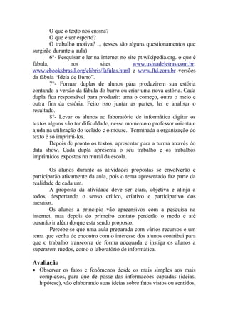 O que o texto nos ensina?
        O que é ser esperto?
        O trabalho motiva? ... (esses são alguns questionamentos que
surgirão durante a aula)
        6°- Pesquisar e ler na internet no site pt.wikipedia.org. o que é
fábula,          nos           sites          www.usinadeletras.com.br;
www.ebooksbrasil.org/elibris/fafulas.html e www.ftd.com.br versões
da fábula “Ideia de Burro”.
        7°- Formar duplas de alunos para produzirem sua estória
contando a versão da fábula do burro ou criar uma nova estória. Cada
dupla fica responsável para produzir: uma o começo, outra o meio e
outra fim da estória. Feito isso juntar as partes, ler e analisar o
resultado.
        8°- Levar os alunos ao laboratório de informática digitar os
textos alguns vão ter dificuldade, nesse momento o professor orienta e
ajuda na utilização do teclado e o mouse. Terminada a organização do
texto é só imprimi-los.
        Depois de pronto os textos, apresentar para a turma através do
data show. Cada dupla apresenta o seu trabalho e os trabalhos
imprimidos expostos no mural da escola.

        Os alunos durante as atividades propostas se envolverão e
participarão ativamente da aula, pois o tema apresentado faz parte da
realidade de cada um.
        A proposta da atividade deve ser clara, objetiva e atinja a
todos, despertando o senso crítico, criativo e participativo dos
mesmos.
        Os alunos a princípio vão apreensivos com a pesquisa na
internet, mas depois do primeiro contato perderão o medo e até
ousarão ir além do que esta sendo proposto.
        Percebe-se que uma aula preparada com vários recursos e um
tema que venha de encontro com o interesse dos alunos contribui para
que o trabalho transcorra de forma adequada e instiga os alunos a
superarem medos, como o laboratório de informática.

Avaliação
• Observar os fatos e fenômenos desde os mais simples aos mais
  complexos, para que de posse das informações captadas (ideias,
  hipótese), vão elaborando suas ideias sobre fatos vistos ou sentidos,
 