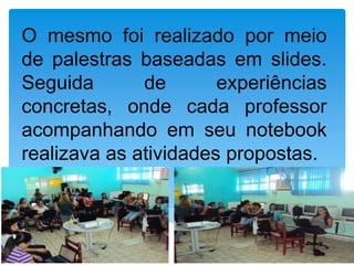 O mesmo foi realizado por meio
de palestras baseadas em slides.
Seguida       de       experiências
concretas, onde cada professor
acompanhando em seu notebook
realizava as atividades propostas.
 