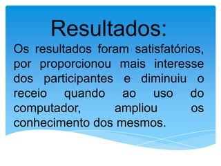Resultados:
Os resultados foram satisfatórios,
por proporcionou mais interesse
dos participantes e diminuiu o
receio quando ao uso do
computador,      ampliou       os
conhecimento dos mesmos.
 