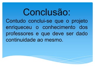 Conclusão:
Contudo conclui-se que o projeto
enriqueceu o conhecimento dos
professores e que deve ser dado
continuidade ao mesmo.
 