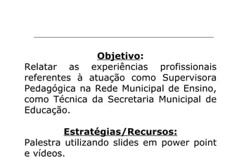 Objetivo : Relatar as experiências profissionais referentes à atuação como Supervisora Pedagógica na Rede Municipal de Ensino, como Técnica da Secretaria Municipal de Educação.   Estratégias/Recursos: Palestra utilizando slides em power point e vídeos. 
