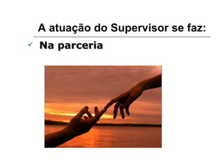 A atuação do Supervisor se faz: Na parceria 