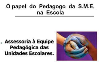O papel  do  Pedagogo  da  S.M.E. na  Escola Assessoria à Equipe Pedagógica das Unidades Escolares. 