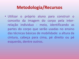 Metodologia/RecursosUtilizar o próprio aluno para construir o conceito da imagem do corpo pela inter-relação individuo - meio, identificando as partes do corpo que serão usadas no ensino das técnicas básicas de mobilidade: a altura da cintura, cabeça para cima, pé direito ou pé esquerdo, dentre outros.