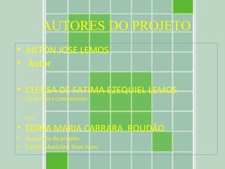 AUTORES DO PROJETO AILTON JOSE LEMOS  Autor CLEUSA DE FATIMA EZEQUIEL LEMOS CO-AUTORA E CORDENADORA PROF EDINA MARIA CARRARA  ROUDÃO Executora do projeto Escola Municipal Bom Jesus 