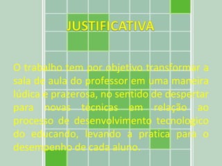 O trabalho tem por objetivo transformar a sala de aula do professor em uma maneira lúdica e prazerosa, no sentido de despertar para novas técnicas em relação ao processo de desenvolvimento tecnologico do educando, levando a pratica para o desempenho de cada aluno. 