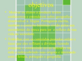 objetivos Motivar os alunos a produzir textos conhecerem e entenderem sobre geografia e desenvolver a  língua  Portuguesa escrita, também o contexto histórico vivido pelos seu ascendentes da época para ter  o reflexo de sua vida na sociedade. Trabalhar com os conteúdos postados online e fazer que eles reflitam e divirtam fazendo pesquisa, e construindo novas amizades na rede e redescobrindo suas origens e inteirando com a leitura, português e geografia. 