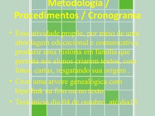 Metodologia / Procedimentos / Cronograma Essa atividade propõe, por meio de uma abordagem educacional e comunicativa, produzir uma história em família que permita aos alunos criarem textos, com fotos, cartas, resgatando sua origem . Criar uma arvore genealógica com hiperlink na foto ou no texto. Terá início dia 04 de outubro  até dia15. 