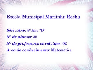 Escola Municipal Mariinha Rocha
Série/Ano: 5º Ano “D”
Nº de alunos: 35
Nº de professores envolvidos: 02
Área de conhecimento: Matemática
 