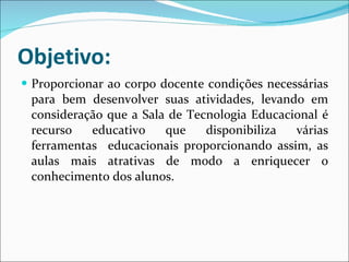 Objetivo: Proporcionar ao corpo docente condições necessárias para bem desenvolver suas atividades, levando em consideração que a Sala de Tecnologia Educacional é recurso educativo que disponibiliza várias ferramentas  educacionais proporcionando assim, as aulas mais atrativas de modo a enriquecer o conhecimento dos alunos. 