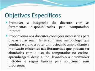 Objetivos Específicos Promover a integração do docente com as ferramentas disponibilizadas pelo computador/ internet; Proporcionar aos docentes condições necessárias para que as aulas sejam feitas com uma metodologia que conduza o aluno a obter um raciocínio amplo diante a motivação existentes nas ferramentas que possam ser abordadas com o uso do computador no ensino-aprendizagem desse aluno, levando-o a desenvolver métodos e regras básicas para solucionar seus problemas.  