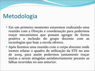 Metodologia   Em um primeiro momento estaremos realizando uma reunião com a Direção e coordenação para podermos traçar mecanismos que possam agregar de forma positiva a inclusão do grupo docente com as tecnologias que hoje a escola oferece. Após faremos uma reunião com o corpo docente onde iremos relatar o quadro de utilização da STE no ano de 2009, para assim podermos juntamente traçar metas a serem atingidas satisfatoriamente perante as falhas ocorridas no ano anterior. 