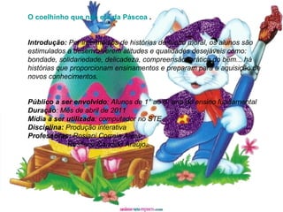 O coelhinho que não era da Páscoa  . Introdução:  Por intermédios de histórias de fundo moral, os alunos são estimulados a desenvolverem atitudes e qualidades desejáveis como: bondade, solidariedade, delicadeza, compreensão, prática do bem... há histórias que proporcionam ensinamentos e preparam para a aquisição de novos conhecimentos. Público a ser envolvido : Alunos de 1° ao 5° ano do ensino fundamental Duração : Mês de abril de 2011 Mídia a ser utilizada : computador no STE Disciplina:  Produção interativa Professoras:  Rosiani Correia Alves Rosilene Candido Araújo 