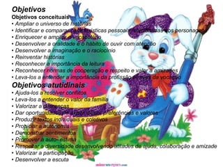 Objetivos Objetivos conceituais   •  Ampliar o universo de histórias •  Identificar e comparar características pessoais relacionadas aos personagens •  Enriquecer e ampliar o vocabulário •  Desenvolver a oralidade e o hábito de ouvir com atenção •  Desenvolver a imaginação e o raciocínio •  Reinventar histórias •  Reconhecer a importância da leitura •  Reconhecer normas de cooperação e respeito e valor a amizades •  Leva-los a entender a importância da profissão através da vocação Objetivos atutidinais •  Ajuda-los a resolver conflitos •  Leva-los a entender o valor da família •  Valorizar a diferenças •  Dar oportunidades de expor idéias, preferências e valores •  Produzir textos individuais e coletivos •  Propiciar a autonomia •  Demonstrar sentimentos •  Promover a auto- estima •  Respeitar a diversidade desenvolvendo atitudes de ajuda, colaboração e amizade •  Valorizar a participação •  Desenvolver a escuta   