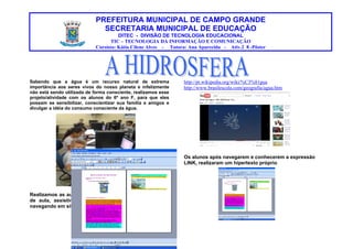 PREFEITURA MUNICIPAL DE CAMPO GRANDE
SECRETARIA MUNICIPAL DE EDUCAÇÃO
DITEC - DIVISÃO DE TECNOLOGIA EDUCACIONAL
TIC – TECNOLOGIA DA INFORMAÇÃO E COMUNICAÇÃO
Cursista: Kátia Cilene Alves - Tutora: Ana Aparecida - Ativ.2_8 -Pôster
Sabendo que a água é um recurso natural de extrema http://pt.wikipedia.org/wiki/%C3%81gua
importância aos seres vivos do nosso planeta e infelizmente http://www.brasilescola.com/geografia/agua.htm
não está sendo utilizada de forma consciente, realizamos esse
projeto/atividade com os alunos do 6º ano F, para que eles
possam se sensibilizar, conscientizar sua família e amigos e
divulgar a idéia do consumo consciente da água.
Os alunos após navegarem e conhecerem a expressão
LINK, realizaram um hipertexto próprio.
Realizamos as aulas em laboratório de informática e sala
de aula, assistindo vídeos animados sobre a água e
navegando em sites educativos, como: