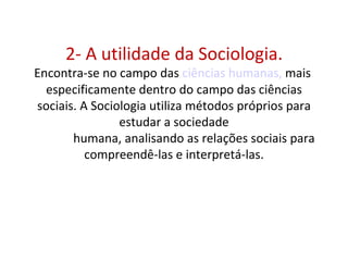 2- A utilidade da Sociologia.
Encontra-se no campo das ciências humanas, mais
  especificamente dentro do campo das ciências
sociais. A Sociologia utiliza métodos próprios para
                estudar a sociedade
       humana, analisando as relações sociais para
          compreendê-las e interpretá-las.
 