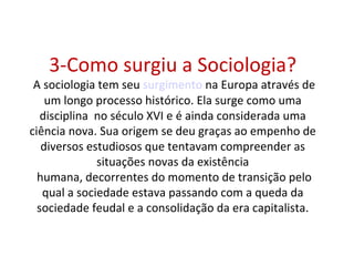 3-Como surgiu a Sociologia?
 A sociologia tem seu surgimento na Europa através de
    um longo processo histórico. Ela surge como uma
   disciplina no século XVI e é ainda considerada uma
ciência nova. Sua origem se deu graças ao empenho de
   diversos estudiosos que tentavam compreender as
              situações novas da existência
  humana, decorrentes do momento de transição pelo
   qual a sociedade estava passando com a queda da
  sociedade feudal e a consolidação da era capitalista.
 