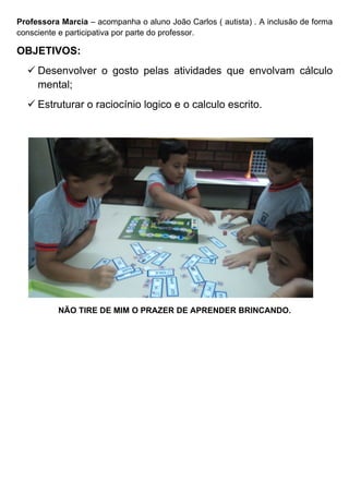 Professora Marcia – acompanha o aluno João Carlos ( autista) . A inclusão de forma
consciente e participativa por parte do professor.

OBJETIVOS:
   Desenvolver o gosto pelas atividades que envolvam cálculo
    mental;
   Estruturar o raciocínio logico e o calculo escrito.




          NÃO TIRE DE MIM O PRAZER DE APRENDER BRINCANDO.
 
