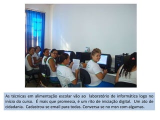 As técnicas em alimentação escolar vão ao  laboratório de informática logo no início do curso.  É mais que promessa, é um rito de iniciação digital.  Um ato de cidadania.  Cadastrou-se email para todas. Conversa-se no msn com algumas.