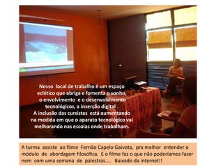 Nosso  local de trabalho é um espaço eclético que abriga e fomenta o sonho,o envolvimento  e o desenvolvimento tecnológicos, a inserção digital..A inclusão das cursistas  está aumentando na medida em que o aparato tecnológico vai melhorando nas escolas onde trabalham.A turma  assiste  ao filme  Fernão Capelo Gaivota,  pra melhor  entender o módulo  de  abordagem filosófica.  E o filme faz o que não poderíamos fazer nem  com uma semana  de  palestras....   Baixado da internet!!