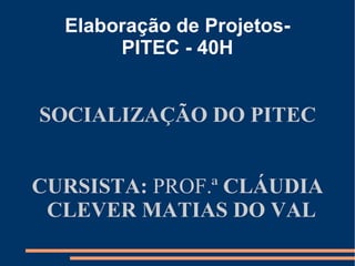 Elaboração de Projetos-
       PITEC - 40H


SOCIALIZAÇÃO DO PITEC


CURSISTA: PROF.ª CLÁUDIA
 CLEVER MATIAS DO VAL
 