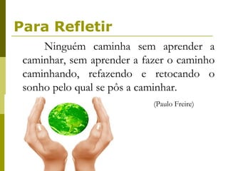 Para Refletir Ninguém caminha sem aprender a caminhar, sem aprender a fazer o caminho caminhando, refazendo e retocando o sonho pelo qual se pôs a caminhar.  (Paulo Freire) 