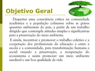Objetivo Geral Despertar uma consciência crítica na comunidade acadêmica e a população colinense sobre as graves questões ambientais do país, a partir de um trabalho dirigido que contemple atitudes simples e significativas para a preservação do meio ambiente.  E ainda, incentivar e promover o trabalho coletivo e a cooperação dos profissionais da educação e entre a escola e a comunidade, para transformação humana e social visando a preservação, a recuperação do ecossistema e assim promover um meio ambiente saudável e um boa qualidade de vida  