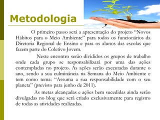 Metodologia O primeiro passo será a apresentação do projeto “Novos Hábitos para o Meio Ambiente” para todos os funcionários da Diretoria Regional de Ensino e para os alunos das escolas que fazem parte do Coletivo Jovem.  Neste encontro serão divididos os grupos de trabalho onde cada grupo se responsabilizará por uma das ações contempladas no projeto. As ações serão executadas durante o ano, sendo a sua culminância na Semana do Meio Ambiente e tem como tema: “Assuma a sua responsabilidade com o seu planeta” (previsto para junho de 2011).  As metas alcançadas e ações bem sucedidas ainda serão divulgadas no blog que será criado exclusivamente para registro de todas as atividades realizadas.  